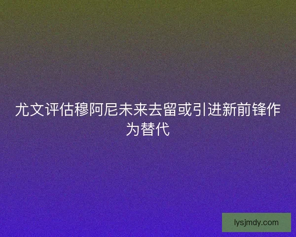 尤文评估穆阿尼未来去留或引进新前锋作为替代